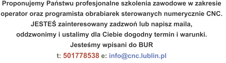 Proponujemy Państwu profesjonalne szkolenia zawodowe w zakresie operator oraz programista obrabiarek sterowanych numerycznie CNC. JESTEŚ zainteresowany zadzwoń lub napisz maila, oddzwonimy i ustalimy dla Ciebie dogodny termin i warunki. Jesteśmy wpisani do BUR t: 501778538 e: info@cnc.lublin.pl